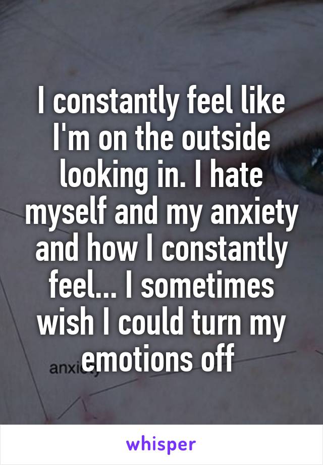 I constantly feel like I'm on the outside looking in. I hate myself and my anxiety and how I constantly feel... I sometimes wish I could turn my emotions off 