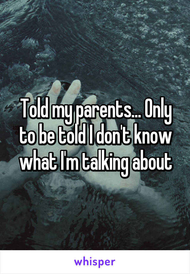 Told my parents... Only to be told I don't know what I'm talking about