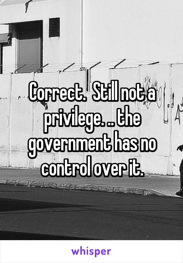 Correct.  Still not a privilege. .. the government has no control over it.