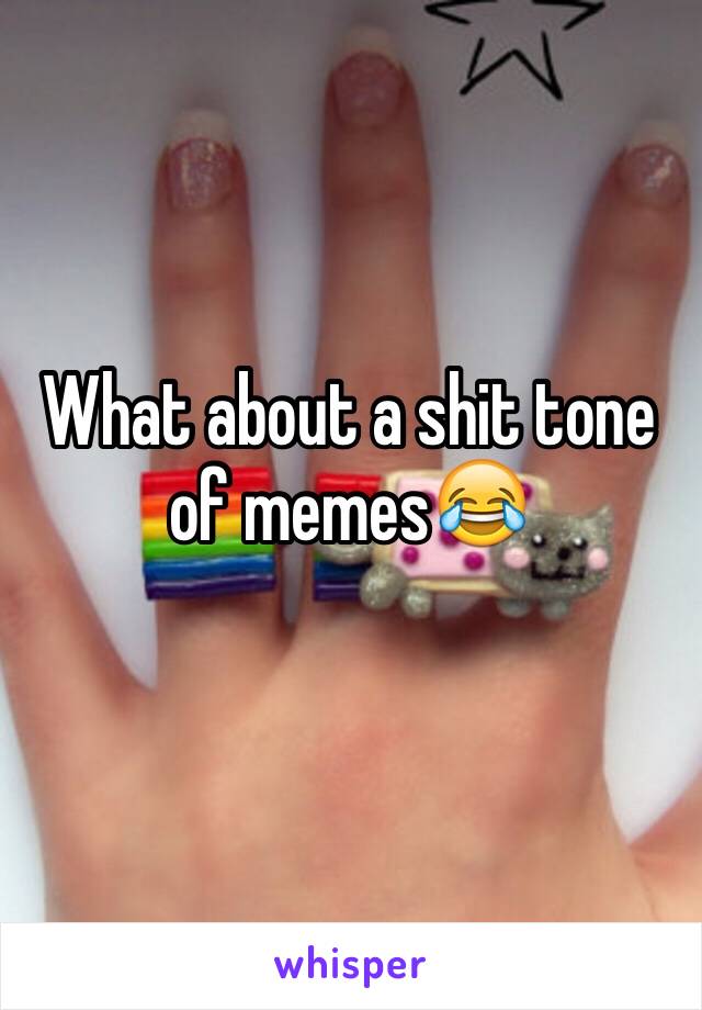 What about a shit tone of memes😂