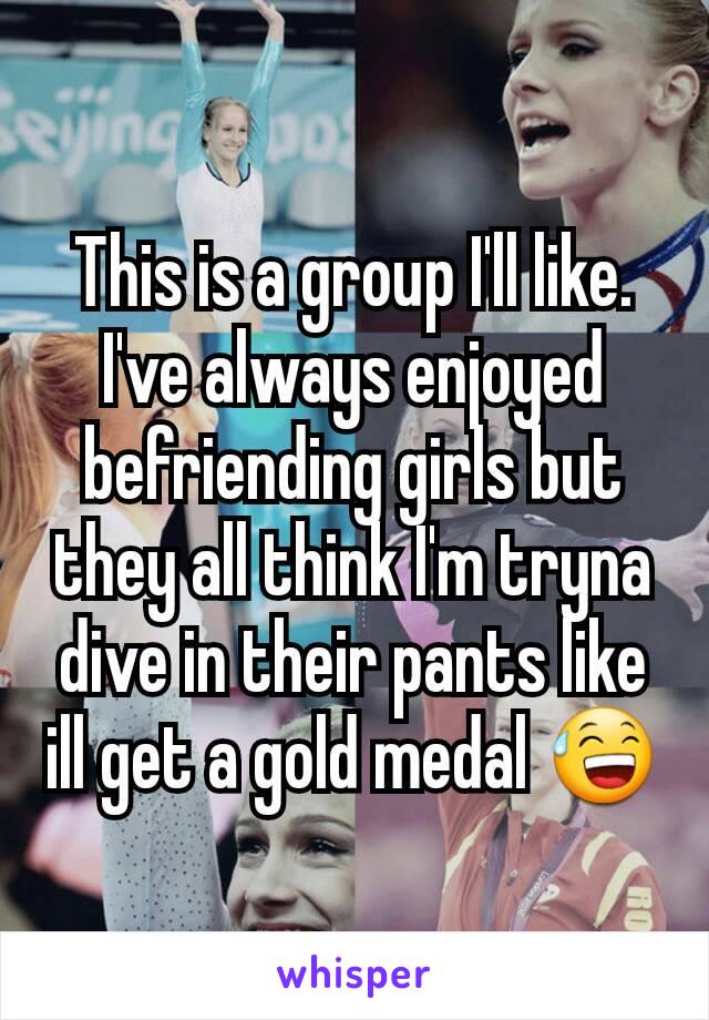 This is a group I'll like. I've always enjoyed befriending girls but they all think I'm tryna dive in their pants like ill get a gold medal 😅
