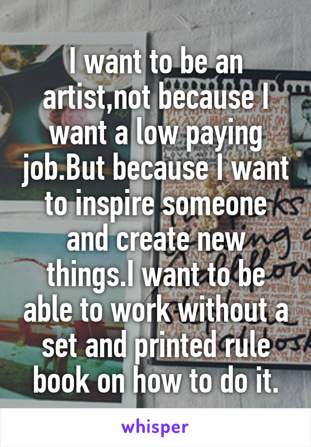 I want to be an artist,not because I want a low paying job.But because I want to inspire someone and create new things.I want to be able to work without a set and printed rule book on how to do it.