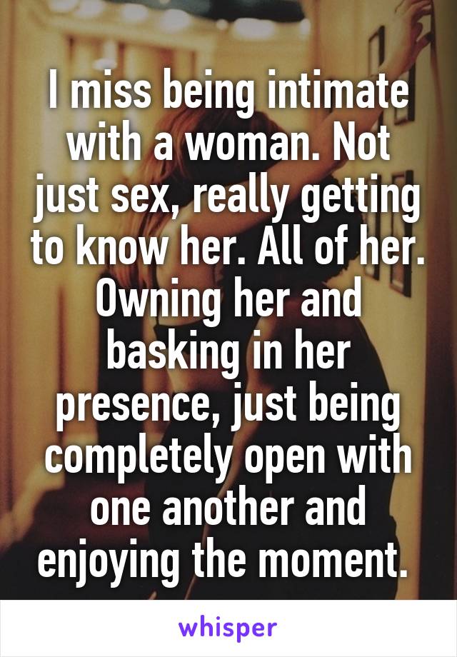 I miss being intimate with a woman. Not just sex, really getting to know her. All of her. Owning her and basking in her presence, just being completely open with one another and enjoying the moment. 