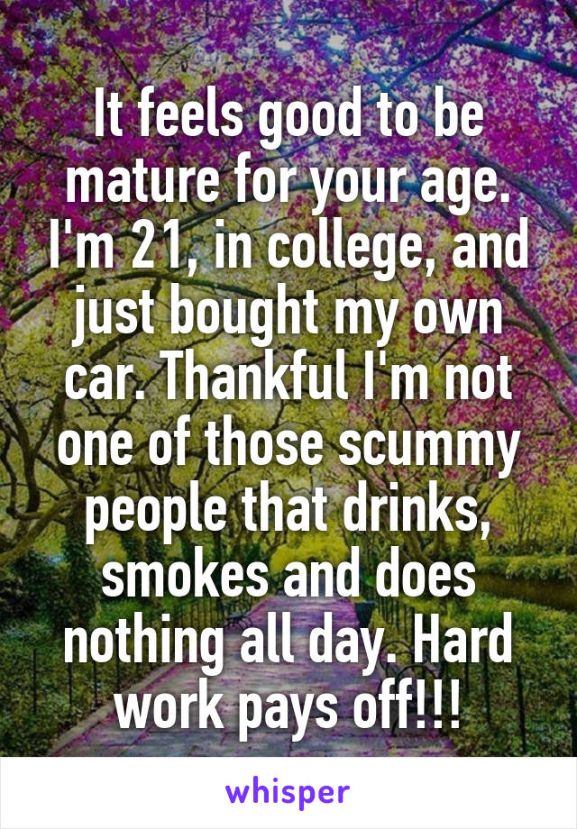 It feels good to be mature for your age. I'm 21, in college, and just bought my own car. Thankful I'm not one of those scummy people that drinks, smokes and does nothing all day. Hard work pays off!!!