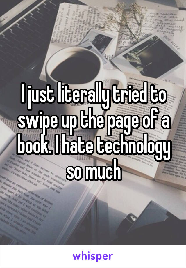 I just literally tried to swipe up the page of a book. I hate technology so much