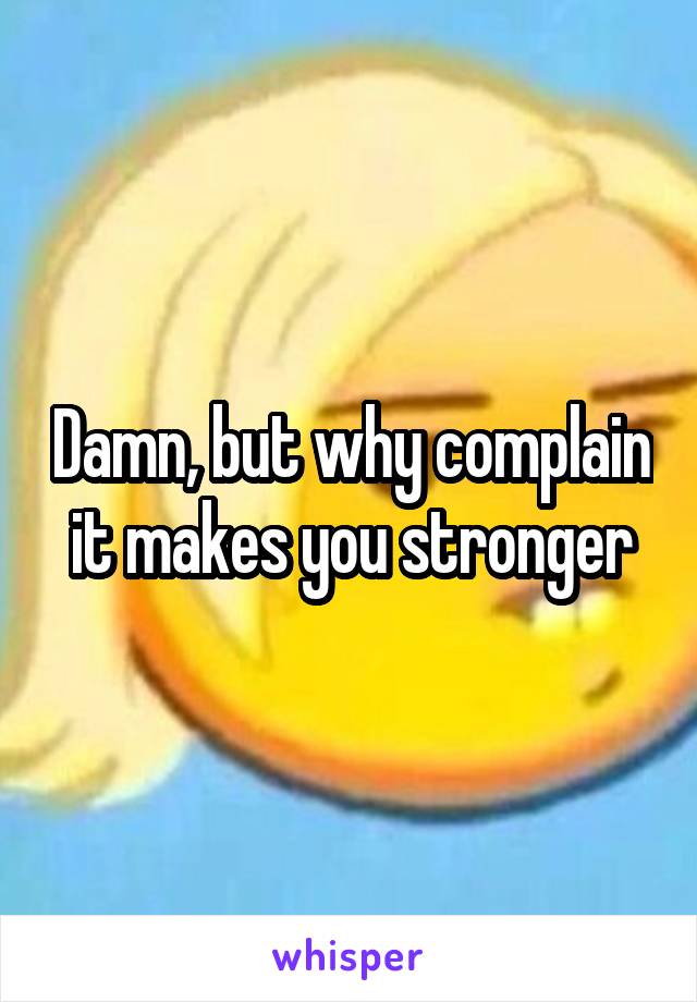 Damn, but why complain it makes you stronger