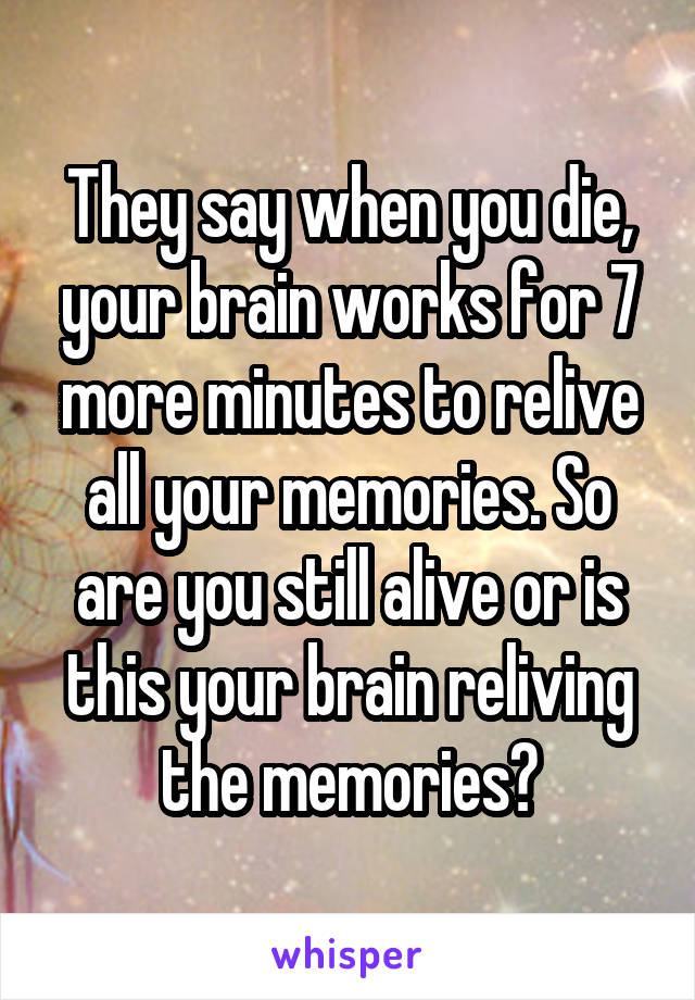 They say when you die, your brain works for 7 more minutes to relive all your memories. So are you still alive or is this your brain reliving the memories?