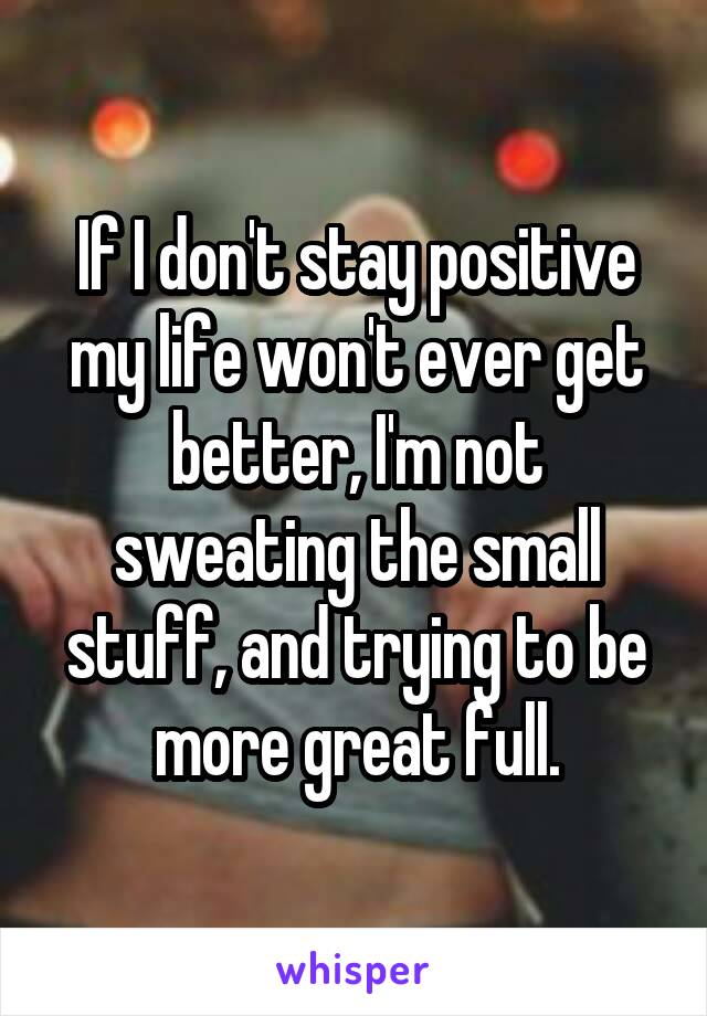 If I don't stay positive my life won't ever get better, I'm not sweating the small stuff, and trying to be more great full.