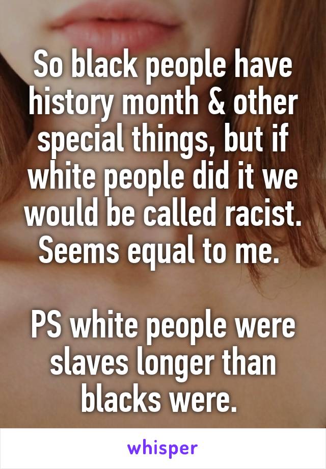 So black people have history month & other special things, but if white people did it we would be called racist. Seems equal to me. 

PS white people were slaves longer than blacks were. 