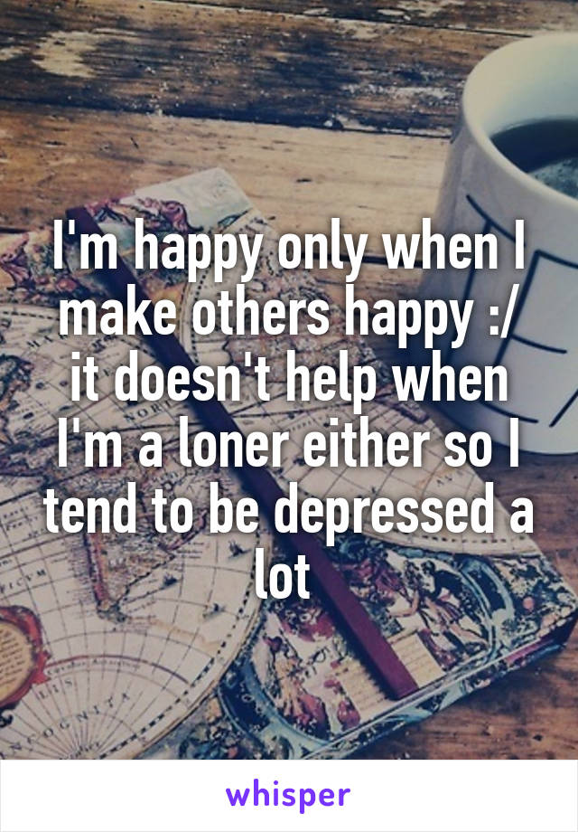 I'm happy only when I make others happy :/ it doesn't help when I'm a loner either so I tend to be depressed a lot 