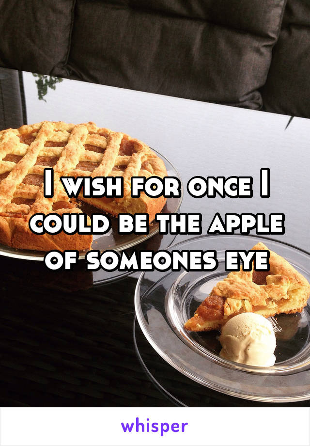 I wish for once I could be the apple of someones eye
