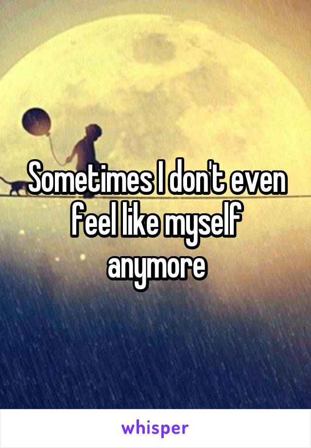 Sometimes I don't even feel like myself anymore