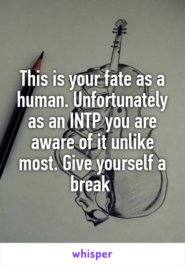This is your fate as a human. Unfortunately as an INTP you are aware of it unlike most. Give yourself a break 