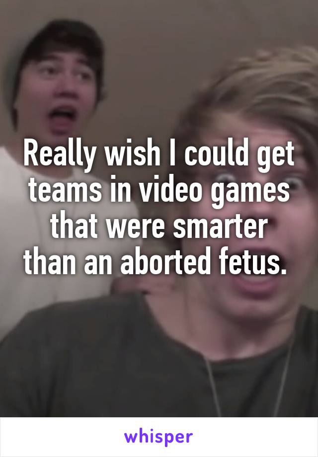 Really wish I could get teams in video games that were smarter than an aborted fetus.  