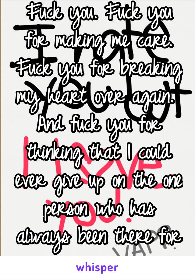 Fuck you. Fuck you for making me care. Fuck you for breaking my heart over again.  And fuck you for thinking that I could ever give up on the one person who has always been there for me...