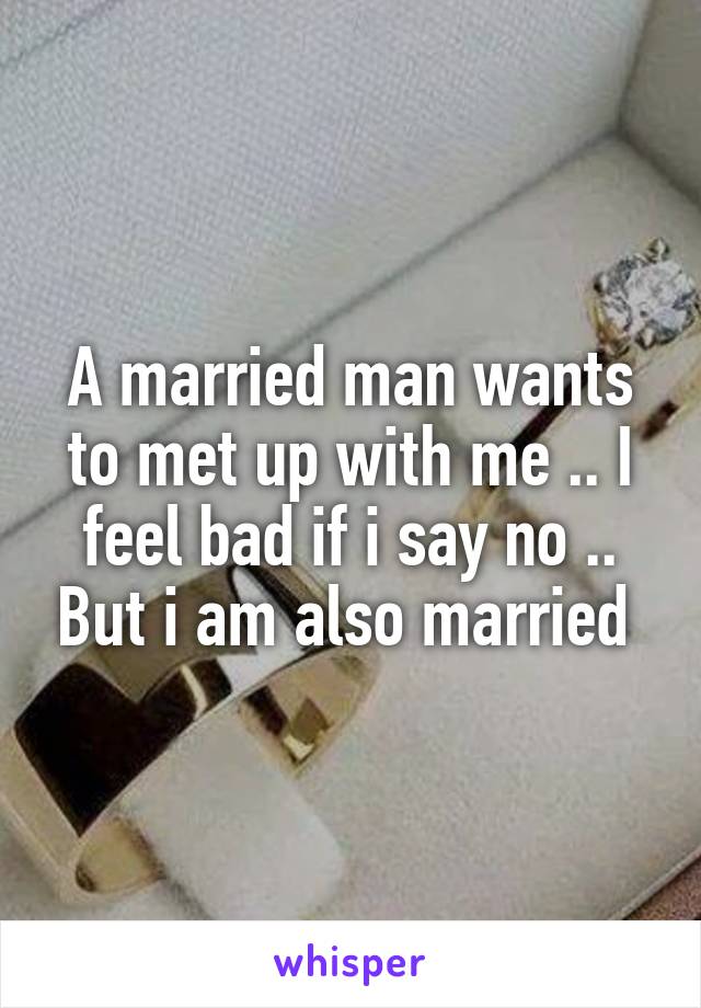 A married man wants to met up with me .. I feel bad if i say no .. But i am also married 