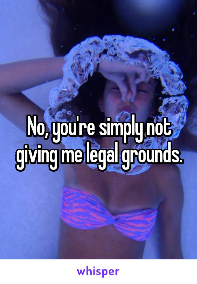 No, you're simply not giving me legal grounds.