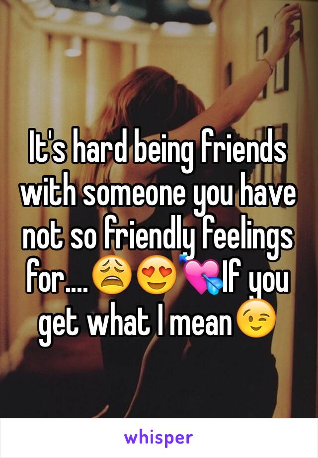 It's hard being friends with someone you have not so friendly feelings for....😩😍💘If you get what I mean😉