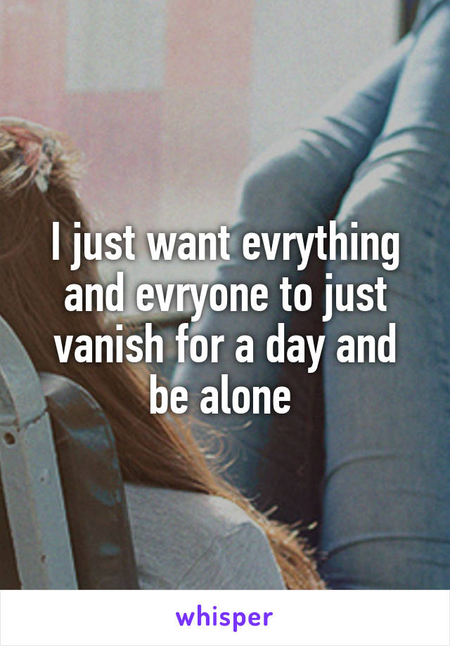 I just want evrything and evryone to just vanish for a day and be alone 