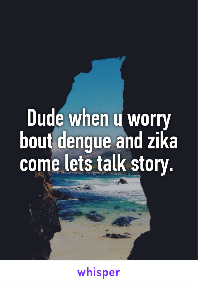 Dude when u worry bout dengue and zika come lets talk story. 