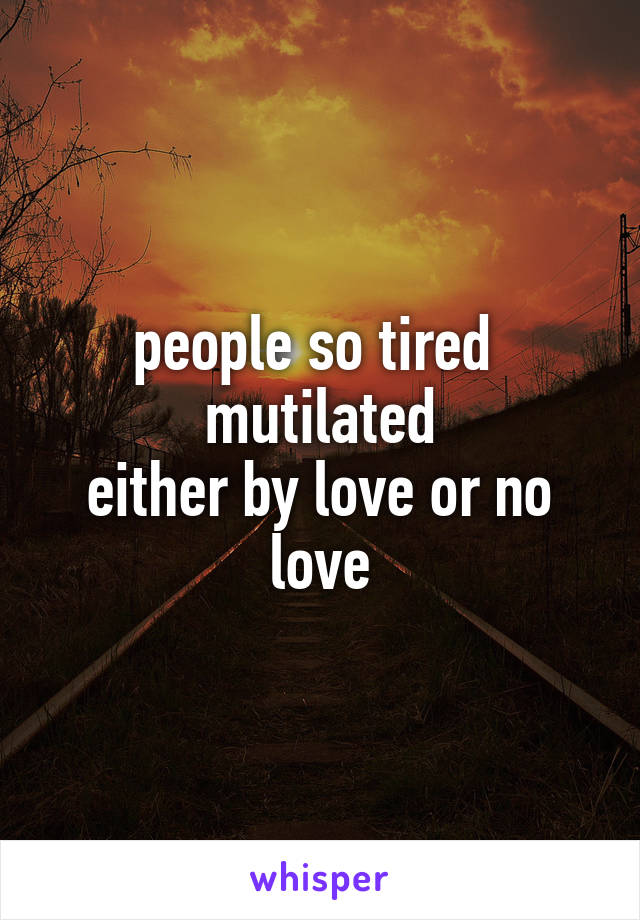 people so tired 
mutilated
either by love or no love