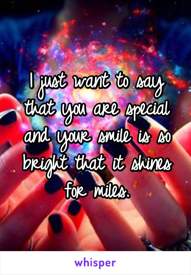 I just want to say that you are special and your smile is so bright that it shines for miles.