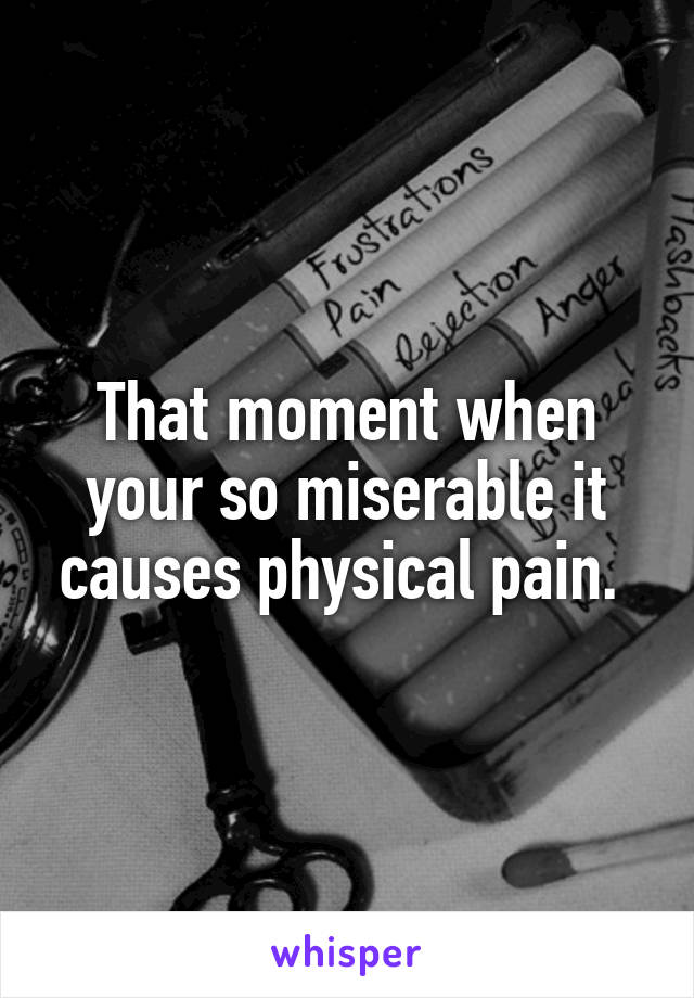 That moment when your so miserable it causes physical pain. 