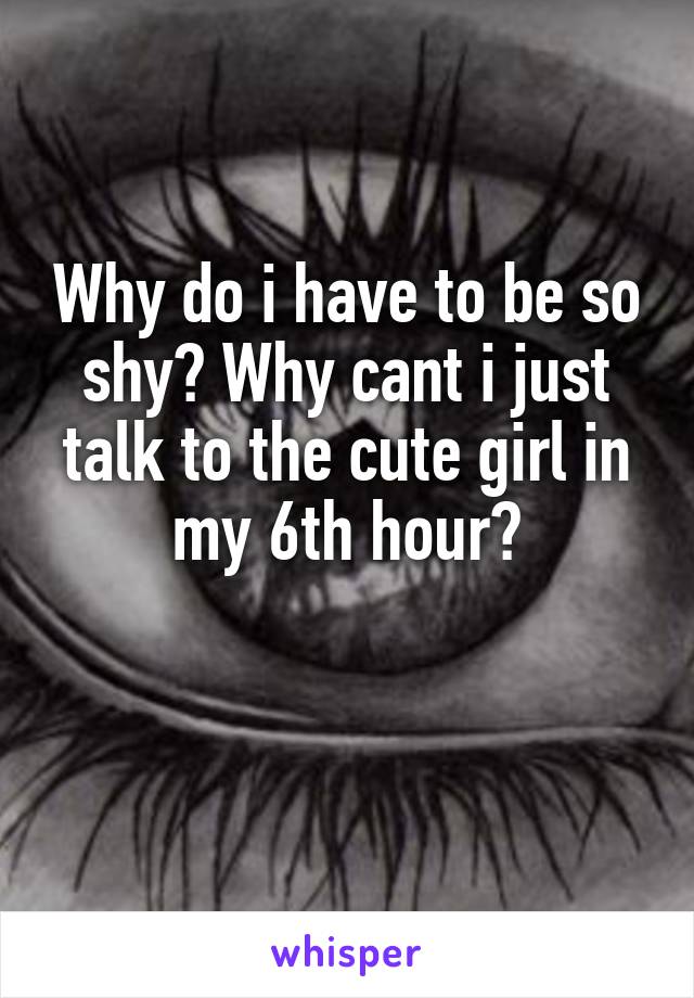 Why do i have to be so shy? Why cant i just talk to the cute girl in my 6th hour?

