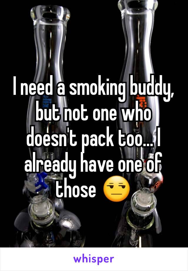 I need a smoking buddy, but not one who doesn't pack too... I already have one of those 😒