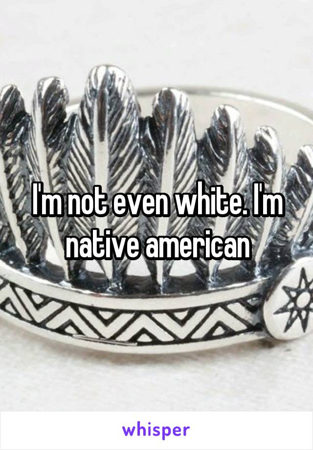 I'm not even white. I'm native american