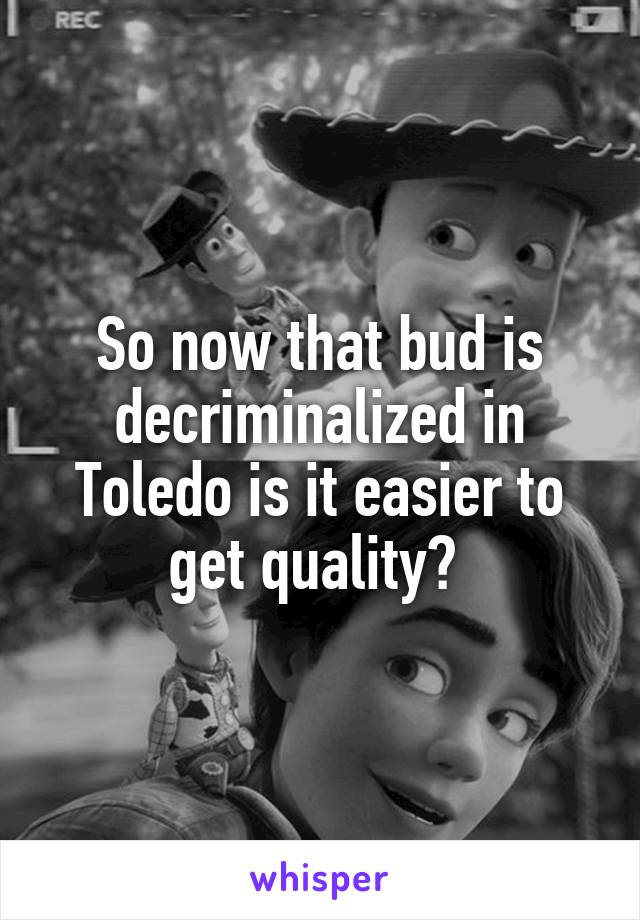 So now that bud is decriminalized in Toledo is it easier to get quality? 