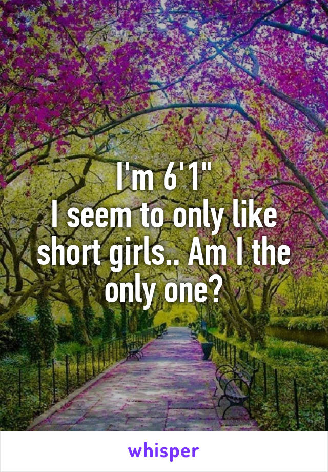 I'm 6'1"
I seem to only like short girls.. Am I the only one?