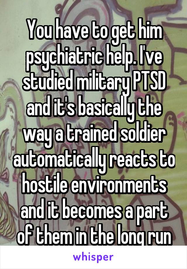 You have to get him psychiatric help. I've studied military PTSD and it's basically the way a trained soldier automatically reacts to hostile environments and it becomes a part of them in the long run