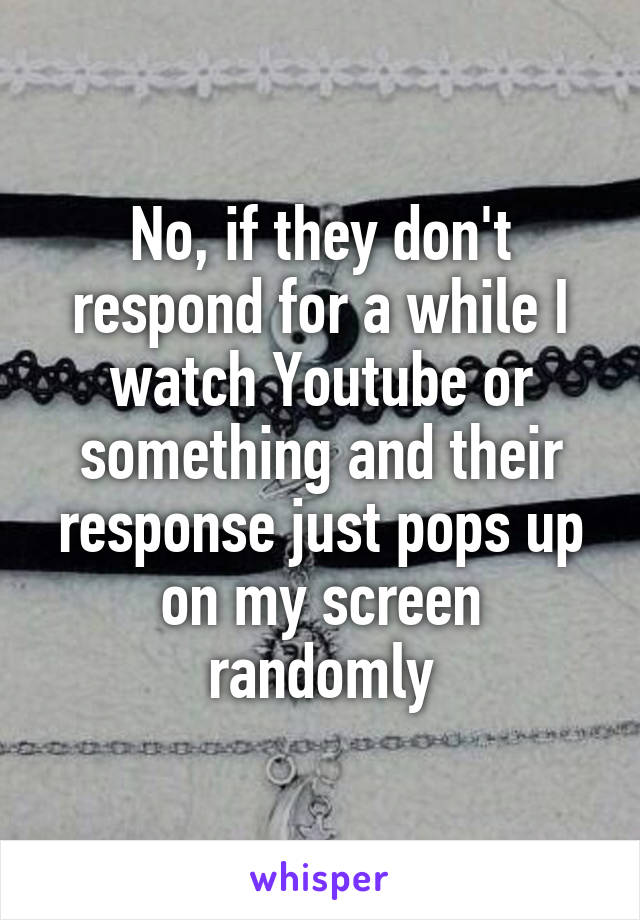 No, if they don't respond for a while I watch Youtube or something and their response just pops up on my screen randomly