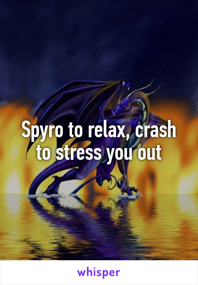 Spyro to relax, crash to stress you out