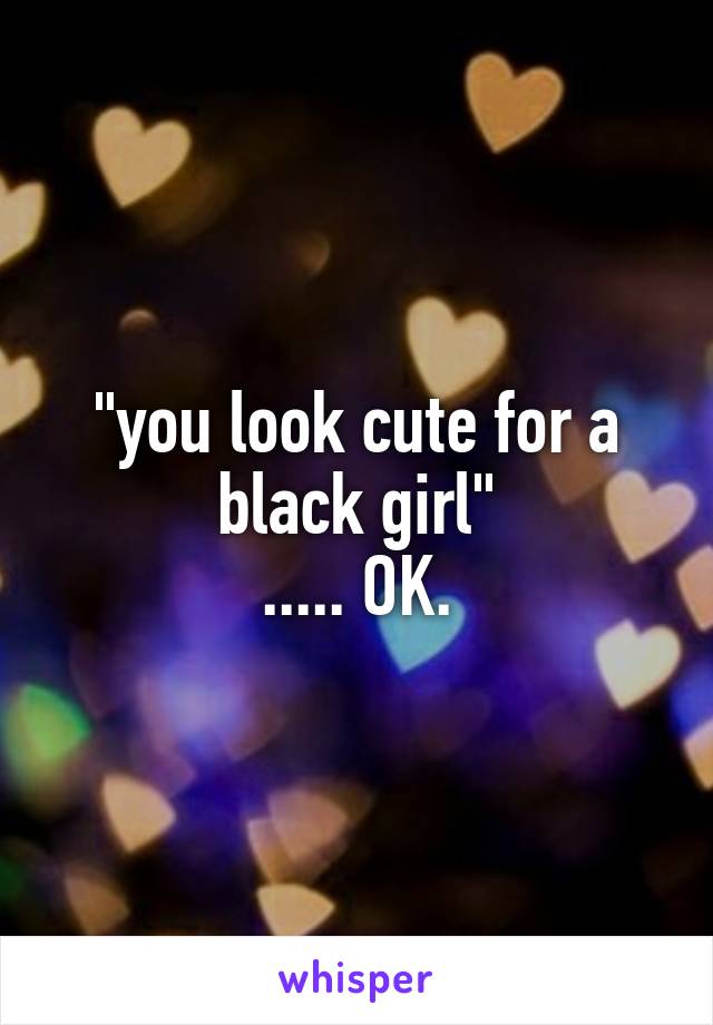 "you look cute for a black girl"
..... OK.