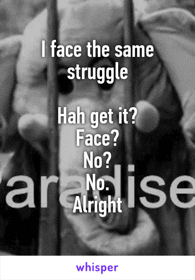 I face the same struggle
 
Hah get it?
Face?
No?
No.
Alright
