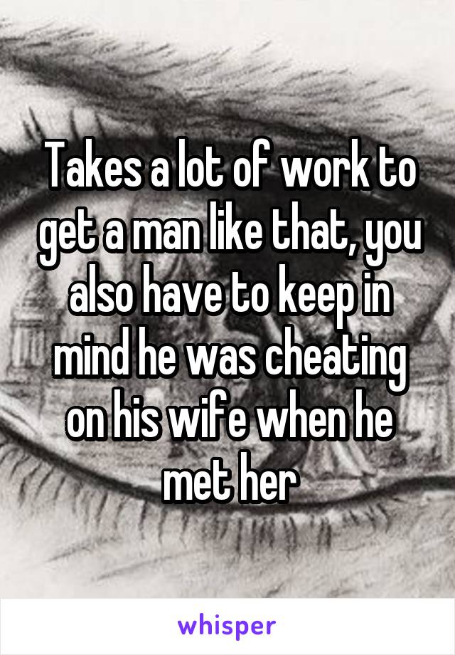 Takes a lot of work to get a man like that, you also have to keep in mind he was cheating on his wife when he met her