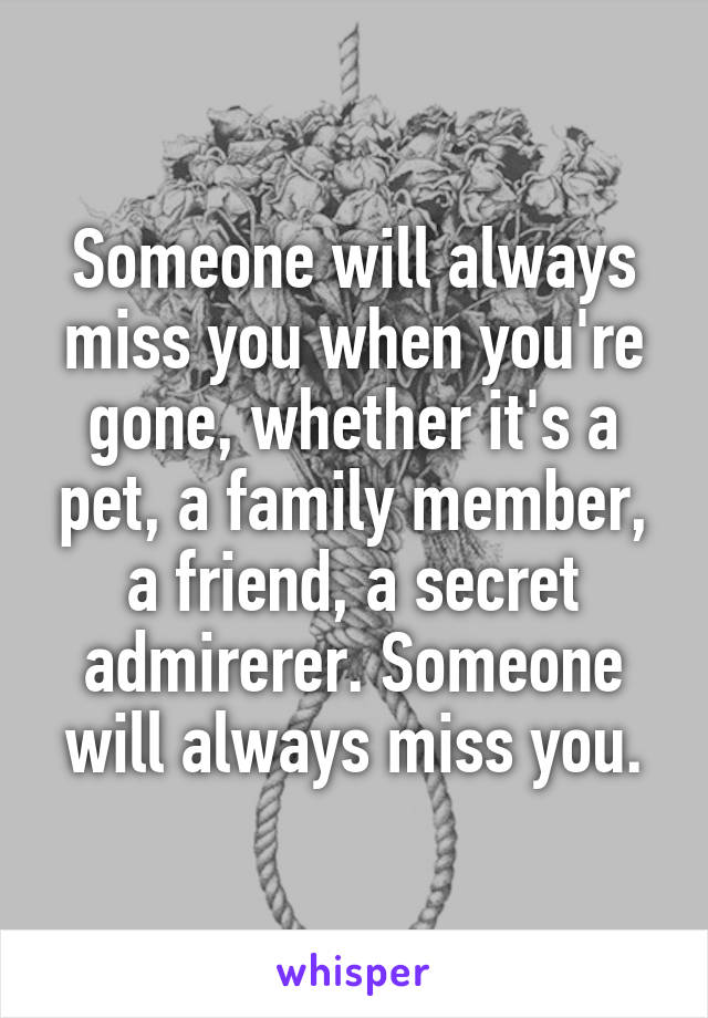 Someone will always miss you when you're gone, whether it's a pet, a family member, a friend, a secret admirerer. Someone will always miss you.