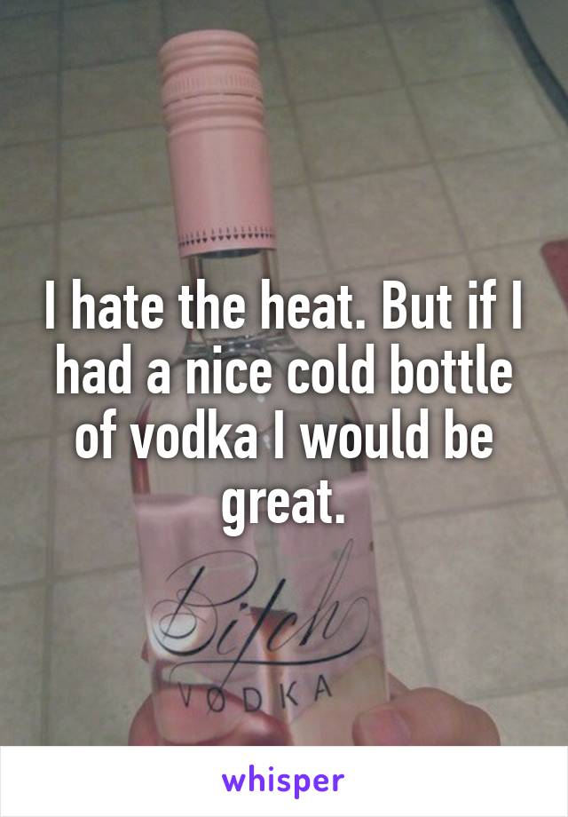 I hate the heat. But if I had a nice cold bottle of vodka I would be great.