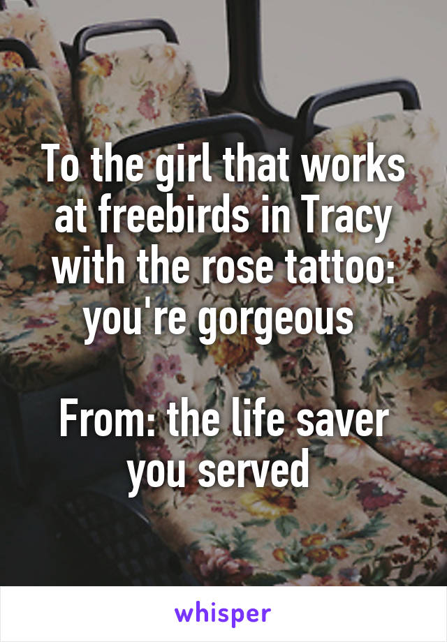 To the girl that works at freebirds in Tracy with the rose tattoo: you're gorgeous 

From: the life saver you served 
