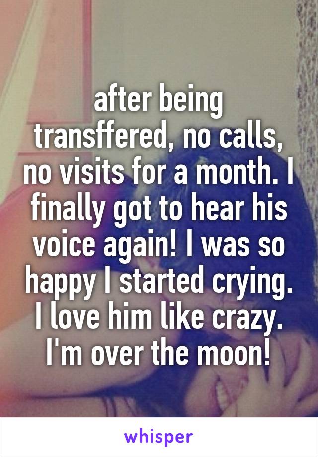 after being transffered, no calls, no visits for a month. I finally got to hear his voice again! I was so happy I started crying. I love him like crazy. I'm over the moon!