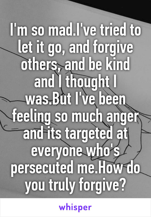 I'm so mad.I've tried to let it go, and forgive others, and be kind and I thought I was.But I've been feeling so much anger and its targeted at everyone who's persecuted me.How do you truly forgive?
