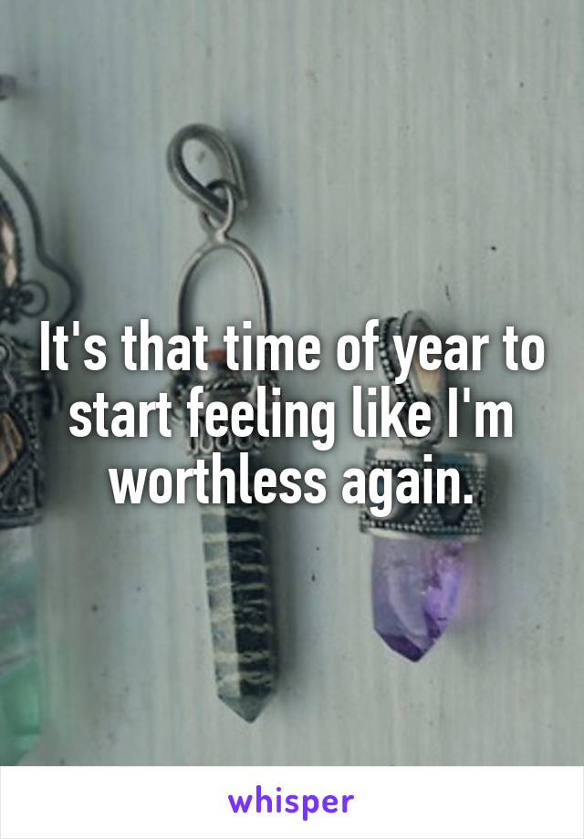 It's that time of year to start feeling like I'm worthless again.
