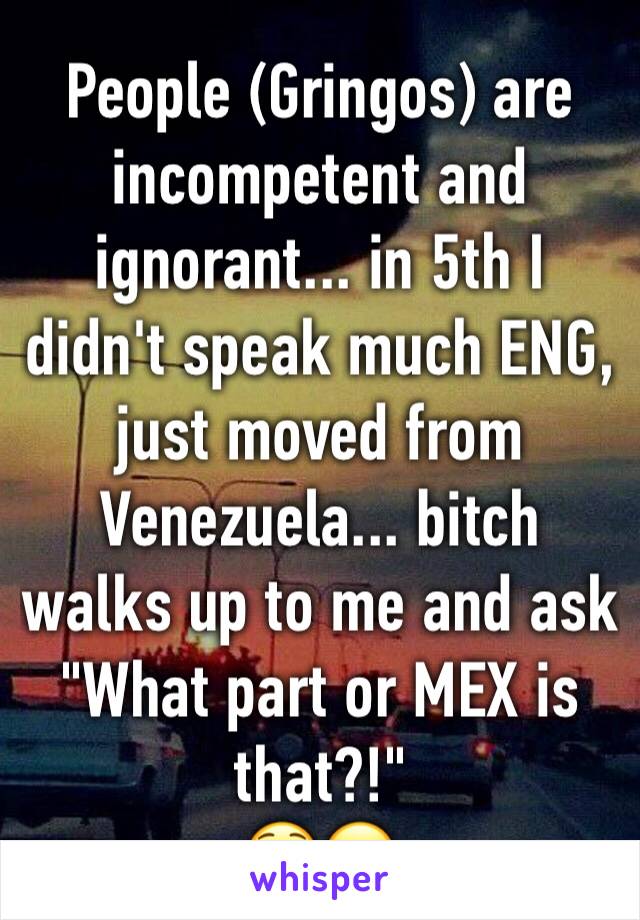 People (Gringos) are incompetent and ignorant... in 5th I didn't speak much ENG, just moved from Venezuela... bitch walks up to me and ask "What part or MEX is that?!"
😳😒