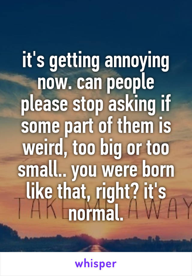 it's getting annoying now. can people please stop asking if some part of them is weird, too big or too small.. you were born like that, right? it's normal.