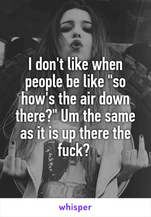 I don't like when people be like "so how's the air down there?" Um the same as it is up there the fuck? 