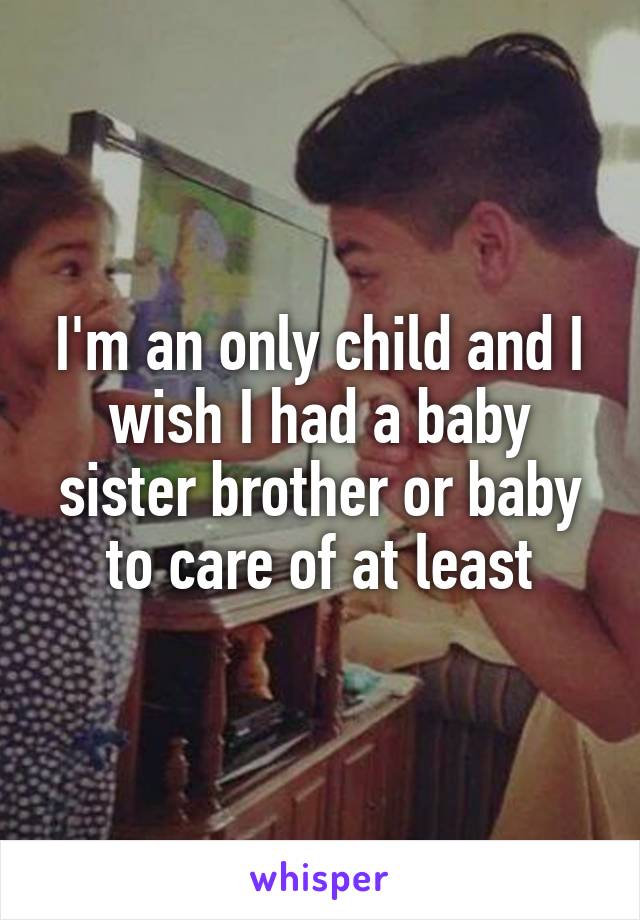 I'm an only child and I wish I had a baby sister brother or baby to care of at least