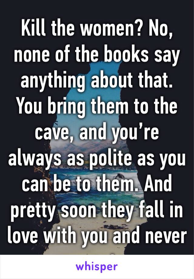Kill the women? No, none of the books say anything about that. You bring them to the cave, and you’re always as polite as you can be to them. And pretty soon they fall in love with you and never want 