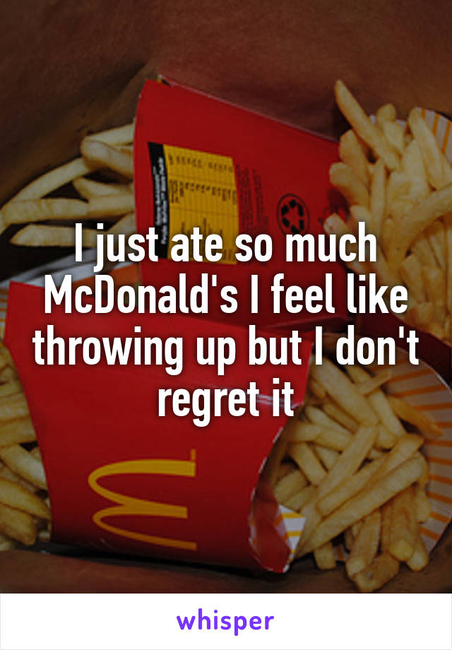 I just ate so much McDonald's I feel like throwing up but I don't regret it